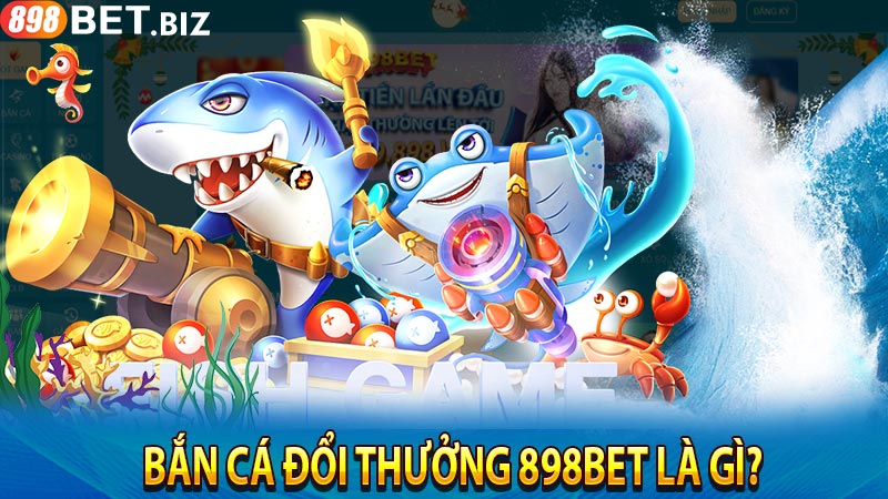 Bắn cá đổi thưởng 898bet là gì?