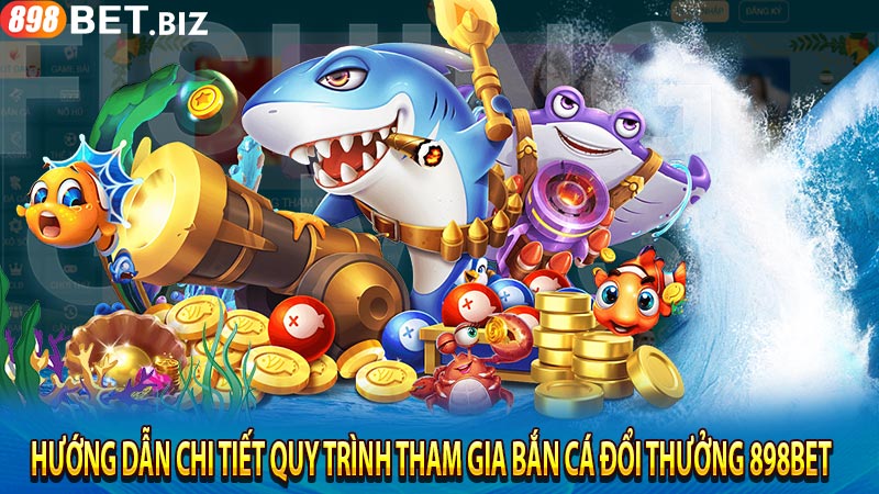 Hướng dẫn chi tiết quy trình tham gia bắn cá đổi thưởng 898bet